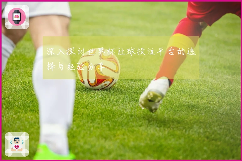 深入探讨世界杯让球投注平台的选择与经验分享